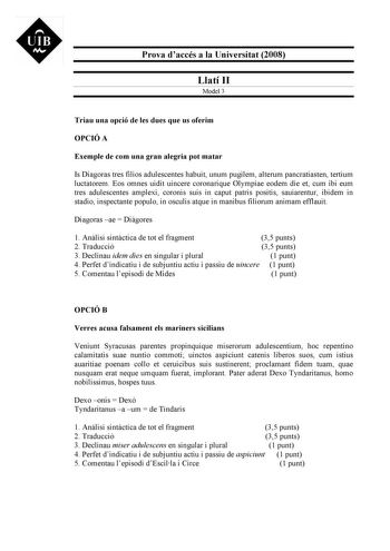 UIB M Prova daccés a la Universitat 2008 Llatí II Model 3 Triau una opció de les dues que us oferim OPCIÓ A Exemple de com una gran alegria pot matar Is Diagoras tres filios adulescentes habuit unum pugilem alterum pancratiasten tertium luctatorem Eos omnes uidit uincere coronarique Olympiae eodem die et cum ibi eum tres adulescentes amplexi coronis suis in caput patris positis sauiarentur ibidem in stadio inspectante populo in osculis atque in manibus filiorum animam efflauit Diagoras ae  Digo…