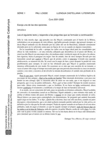 SRIE 1 PAU LOGSE LLENGUA CASTELLANA I LITERATURA Districte universitari de Catalunya Curs 20012002 Escoja una de las dos opciones OPCIÓN A Lea el siguiente texto y responda a las preguntas que se formulan a continuación Sólo la vida enseña algo Así pensaba ese día Mayol caminando por el barrio de la Ribera cubriéndose con un paraguas de siete dólares Así había pensado siempre Así pensaré siempre se decía Mayol andando ese día distraído por las calles del sur de Barcelona andando ciertamente dis…