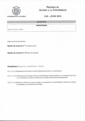 UNIVERSIDAD DE CANTABRIA 1Tiempo ona hoca y media PRUEBAS DE ACCESO A LA UNIVERSIDAD LOEJUNIO 2013 INDICACIONES Elegir una de las dos opciones Opción de examen n 1 Lámpara de pié Opción de examen n 2 Mesa de ordenador Cuestiones Exposic ión y presentación l PUNTO  l 4 PUNTOS Representación del objeto en forma tridimensional cónico o axonométrico 2 3 PUNTOS Elaboración de los dibujos técnicos correspondientes sistema diédrico a la descripción del moti vo con intención de ordenar su fabricación a…