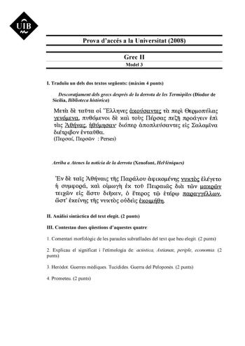 UIB M Prova daccés a la Universitat 2008 Grec II Model 3 I Traduu un dels dos textos segents mxim 4 punts Descoratjament dels grecs després de la derrota de les Termpiles Diodor de Sicília Biblioteca histrica MEtU CE tauta ol nAAYVE axoúaavtE tU rtEQL 0EQonÚAa yEvóEva nv0óEvot CE xal tou IIÉQJa nEñ nQoáyEtv Ertl tU A0Uva U0úncrav tónEQ anonAEÚoavtE EL LaAa1va tétQtov Evtau0a IlEQOa IlEQOOOV  Perses Arriba a Atenes la notícia de la derrota Xenofont Hellniques Ev CE ta1 10rívat tf IlaQáAov aqnxov…