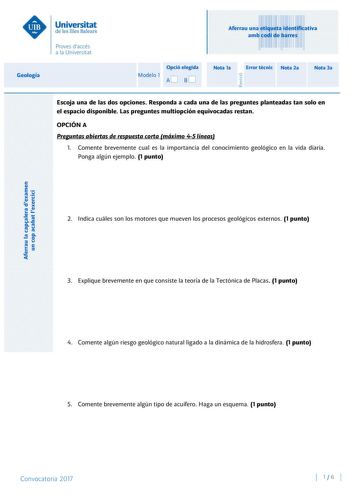 Aferrau la capalera dexamen un cop acabat lexercici Revisió Aferrau una etiqueta identificativa amb codi de barres Geología Opció elegida Modelo 1 AB Nota 1a Error tcnic Nota 2a Nota 3a Escoja una de las dos opciones Responda a cada una de las preguntes planteadas tan solo en el espacio disponible Las preguntes multiopción equivocadas restan OPCIÓN A Preguntas abiertas de respuesta corta máximo 45 líneas 1 Comente brevemente cual es la importancia del conocimiento geológico en la vida diaria Po…