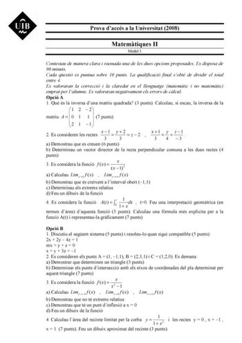 Prova daccés a la Universitat 2008 Matemtiques II Model 1 Contestau de manera clara i raonada una de les dues opcions proposades Es disposa de 90 minuts Cada qestió es puntua sobre 10 punts La qualificació final sobté de dividir el total entre 4 Es valoraran la correcció i la claredat en el llenguatge matemtic i no matemtic emprat per lalumne Es valoraran negativament els errors de clcul Opció A 1 Qu és la inversa duna matriu quadrada 3 punts Calculau si escau la inversa de la 1 2  2 matriu A  …