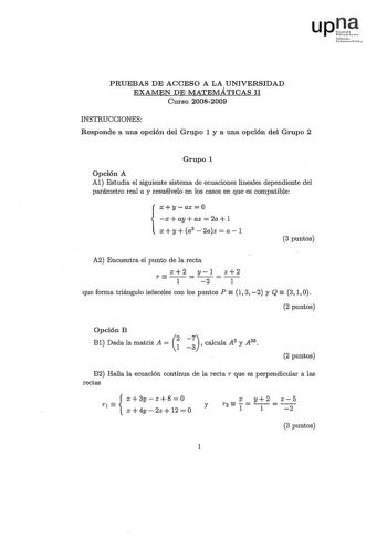 rrlo lnstrcl PRUEBAS DE ACCESO A LA UNIVERSIDAD EXAMEN DE MATEMÁTICAS II Curso 20082009 INSTRUCCIONES Responde a una opción del Grupo 1 y a una opción del Grupo 2 Grupo 1 Opción A Al Estudia el siguiente sistema de ecuaciones lineales dependiente del parámetro real a y resuélvelo en los casos en que es compatible xyaz0 x  ay  az  2a  1  xy a3 2az a1 3 puntos A2 Encuentra el punto de la recta T x12 y21 z12   que forma triángulo isósceles con los puntos P 1 3 2 y Q 3 1 O 2 puntos  Opción B Bl Dad…