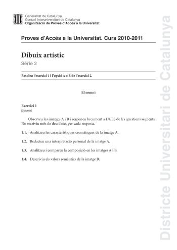 Districte Universitari de Catalunya Generalitat de Catalunya Consell lnteruniversitari de Catalunya Organització de Proves dAccés a la Universitat Proves dAccés a la Universitat Curs 20102011 Dibuix artístic Srie 2 Resoleu lexercici 1 i lopció A o B de lexercici 2 El somni Exercici 1 2 punts Observeu les imatges A i B i responeu breument a DUES de les qestions segents No escriviu més de deu línies per cada resposta 11 Analitzeu les característiques cromtiques de la imatge A 12 Redacteu una inte…