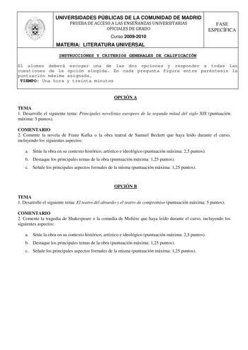 UNIVERSIDADES PÚBLICAS DE LA COMUNIDAD DE MADRID PRUEBA DE ACCESO A LAS ENSEÑANZAS UNIVERSITARIAS OFICIALES DE GRADO Curso 20092010 MATERIA LITERATURA UNIVERSAL FASE ESPECÍFICA INSTRUCCIONES Y CRITERIOS GENERALES DE CALIFICACIÓN El alumno deberá escoger una de las dos opciones y responder a todas las cuestiones de la opción elegida En cada pregunta figura entre paréntesis la puntuación máxima asignada TIEMPO Una hora y treinta minutos OPCIÓN A TEMA 1 Desarrolle el siguiente tema Principales nov…