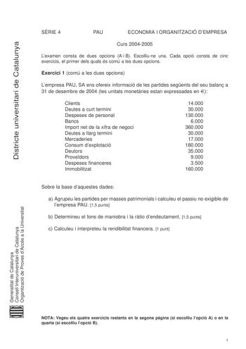 Districte universitari de Catalunya SRIE 4 PAU ECONOMIA I ORGANITZACIÓ DEMPRESA Curs 20042005 Lexamen consta de dues opcions A i B Escolliune una Cada opció consta de cinc exercicis el primer dels quals és comú a les dues opcions Exercici 1 comú a les dues opcions Lempresa PAU SA ens ofereix informació de les partides segents del seu balan a 31 de desembre de 2004 les unitats monetries estan expressades en  Clients Deutes a curt termini Despeses de personal Bancs Import net de la xifra de negoc…