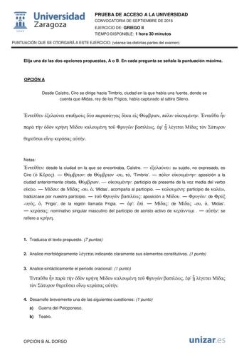  Universidad fil Zaragoza 1S42 PRUEBA DE ACCESO A LA UNIVERSIDAD CONVOCATORIA DE SEPTIEMBRE DE 2016 EJERCICIO DE GRIEGO II TIEMPO DISPONIBLE 1 hora 30 minutos PUNTUACIÓN QUE SE OTORGARÁ A ESTE EJERCICIO véanse las distintas partes del examen Elija una de las dos opciones propuestas A o B En cada pregunta se señala la puntuación máxima OPCIÓN A Desde Caístro Ciro se dirige hacia Timbrio ciudad en la que había una fuente donde se cuenta que Midas rey de los Frigios había capturado al sátiro Silen…