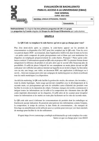 EVALUACIÓN DE BACHILLERATO PARA EL ACCESO A LA UNIVERSIDAD EBAU FASE GENERAL CURSO 20222023 MATERIA LENGUA EXTRANJERA FRANCÉS 5 Convocatoria Instrucciones Se elegirán las tres primeras preguntas de UN solo grupo Las preguntas 4 y 5 serán elegidas del Grupo A o del Grupo B libremente por cada alumno GRUPO A Le QR Code va remplacer le codebarres questce que a change pour vous Plus dun demisicle aprs sa création le codebarres apposé sur les produits de consommation va disparatre dici 2027 pour tre…