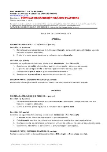 UNIVERSIDAD DE ZARAGOZA PRUEBA DE ACCESO A ESTUDIOS UNIVERSITARIOS SEPTIEMBRE DE 2006 Ejercicio de TÉCNICAS DE EXPRESIÓN GRÁFICOPLÁSTICAS Tiempo disponible 3 horas Se valorará el uso de vocabulario y la notación científica Los errores ortográficos el desorden la falta de limpieza en la presentación y la mala redacción podrán suponer una disminución hasta de un punto en la calificación salvo casos extremos PUNTUACIÓN QUE SE OTORGARÁ A ESTE EJERCICIO véanse las distintas partes del examen ELIGE U…