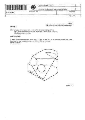 11 11 11 11 11 11 11 11 11 11 03100446  Dibujo Técnico 11 FE PRUEBA DE ACCESO A LA UNIVERSIDAD Septiembre  2O11 1 1 MODELO20 Hoja 1 de 2 OPCIÓN A 01B20 Elija solamente una de las dos opciones 1 Conteste breve y concisamente a una de las dos preguntas siguientes 1A Transformaciones isométricas isomórficas y anamórficas Ejemplos 1B Concepto de inversión Valor 3 puntos 2 Dada Ja pieza representada en la figura dibujar a lápiz y a la escala más apropiada al papel disponible las seis vistas de la mi…