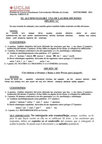 UnlYlllllOIID Dl AmllA111 IIIAnQtA Pruebas de Acceso a Enseñanzas Universitarias Oficiales de Grado Materia GRIEGO II SEPTIEMBRE 2011 EL ALUMNO ELEGIRÁ UNA DE LAS DOS OPCIONES OPCIÓN A En una reunión de animales una camella quiere también bailar teniendo envidia del mono TEXTO en sunod twn alogwn zwn piqhkoj anastaj wrxeito eudokimountoj kai upo pantwn epishmainomenou kamhloj fqonhsasa hboulhqh dioper auth anastasa epeirato kai orxeisqai sfodra de autou ikesqai touj autouj CUESTIONES 1 6 puntos…