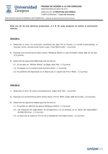  Universidad fil Zaragoza 1S42 PRUEBA DE ACCESO A LA UNIVERSIDAD CONVOCATORIA DE JUNIO DE 2014 EJERCICIO DE LITERATURA UNIVERSAL TIEMPO DISPONIBLE 1 hora 30 minutos PUNTUACIÓN QUE SE OTORGARÁ A ESTE EJERCICIO véanse las distintas partes del examen Elija una de las dos opciones propuestas A o B En cada pregunta se señala la puntuación máxima OPCIÓN A 1 Desarrolle el tema La revolución novelística del siglo XX en Francia La novela existencialista el nouveau roman las escritoras francorusas Irne N…