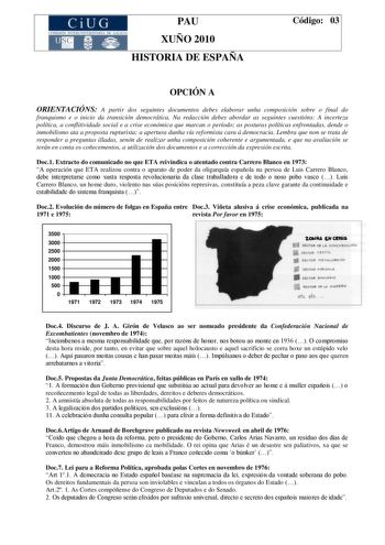 CiUG 1 ti 111 1 TI MI 1 k I O1 I t 1 11 1 PAU XUÑO 2010 HISTORIA DE ESPAÑA Código 03 OPCIÓN A ORIENTACIÓNS A partir dos seguintes documentos debes elaborar unha composición sobre o final do franquismo e o inicio da transición democrática Na redacción debes abordar as seguintes cuestións A incerteza política a conflitividade social e a crise económica que marcan o período as posturas políticas enfrontadas dende o inmobilismo ata a proposta rupturista a apertura dunha vía reformista cara á democr…