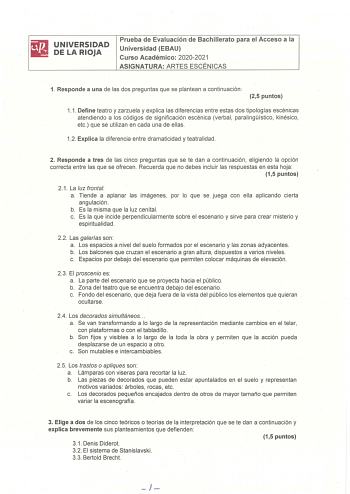 UNIVERSIDAD DE LA RIOJA Prueba de Evaluación de Bachillerato para el Acceso a la Universidad EBAU Curso Académico 20202021 ASIGNATURA ARTES ESCÉNICAS 1 Responde a una de las dos preguntas que se plantean a continuación  25 puntos 11 Define teatro y zarzuela y explica las diferencias entre estas dos tipologías escénicas atendiendo a los códigos de significación escénica verbal paralingístico kinésico etc que se utilizan en cada una de ellas 12 Explica la diferencia entre dramaticidad y teatralid…