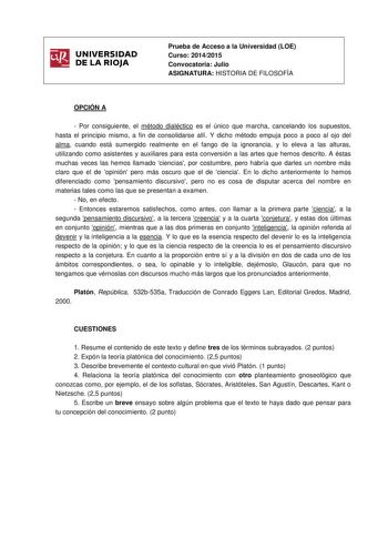 UNIVERSIDAD DE LA RIOJA Prueba de Acceso a la Universidad LOE Curso 20142015 Convocatoria Julio ASIGNATURA HISTORIA DE FILOSOFÍA OPCIÓN A  Por consiguiente el método dialéctico es el único que marcha cancelando los supuestos hasta el principio mismo a fin de consolidarse allí Y dicho método empuja poco a poco al ojo del alma cuando está sumergido realmente en el fango de la ignorancia y lo eleva a las alturas utilizando como asistentes y auxiliares para esta conversión a las artes que hemos des…