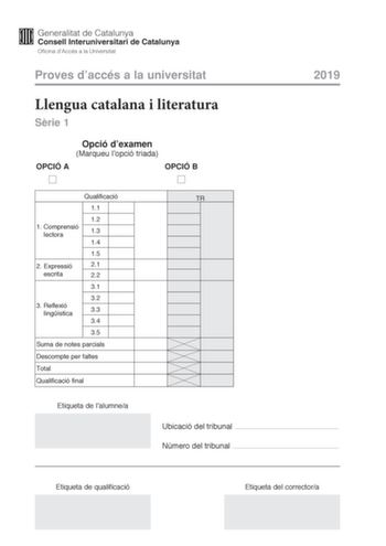 Proves daccés a la universitat Llengua catalana i literatura Srie 1 Opció dexamen Marqueu lopció triada OPCIÓ A OPCIÓ B 2019 Qualificació 11 12 1 Comprensió lectora 13 14 15 2 Expressió 21 escrita 22 31 32 3 Reflexió lingística 33 34 35 Suma de notes parcials Descompte per faltes Total Qualificació final Etiqueta de lalumnea TR Ubicació del tribunal  Número del tribunal  Etiqueta de qualificació Etiqueta del correctora La prova consta de tres parts 1 comprensió lectora 2 expressió escrita i 3 r…