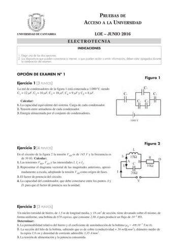 PRUEBAS DE ACCESO A LA UNIVERSIDAD UNIVERSIDAD DE CANTABRIA LOE  JUNIO 2016 ELECTROTECNIA INDICACIONES 1 Elegir una de las dos opciones 2 Los dispositivos que pueden conectarse a internet o que pueden recibir o emitir información deben estar apagados durante la celebración del examen OPCIÓN DE EXAMEN N 1 Ejercicio 1 3 PUNTOS La red de condensadores de la figura 1 está conectada a 1000 V siendo C1  12 F C2  10 F C3  18 F C4  9 F y C5  8 F Calcular 1 La capacidad equivalente del sistema Carga de …