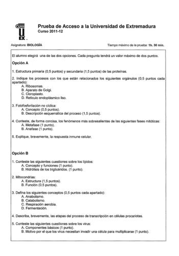 Prueba de Acceso a la Universidad de Extremadura Curso 201112 Asignatura BIOLOGÍA Tiempo máximo de la prueba 1h 30 min El alumno elegirá una de las dos opciones Cada pregunta tendrá un valor máximo de dos puntos Opción A 1 Estructura primaria 05 puntos y secundaria 15 puntos de las proteínas 2 Indique los procesos con los que están relacionados los siguientes orgánulos 05 puntos cada apartado A Ribosomas B Aparato de Golgi C Cloroplasto D Retículo endoplásmico liso 3 Fotofosforilación no cíclic…