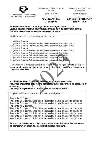 UNIBERTSITATERA SARTZEKO PROBAK 2023ko OHIKOA PRUEBAS DE ACCESO A LA UNIVERSIDAD ORDINARIA 2023 GAZTELANIA ETA LITERATURA LENGUA CASTELLANA Y LITERATURA Ez ahaztu azterketako orrialde guztietan kodea jarri behar duzula Galdera guztiak erantzun behar dituzu orrialdeetan ez azterketan bertan Galderak edozein hurrenkeratan erantzun ditzakezu Galdera bakoitzaren puntuazioa honako hau da 1 galdera 1 puntu 2 galdera 1 puntu Aukera bietariko bakar bati erantzun behar diozu 3 galdera 1 puntu Aukera bie…