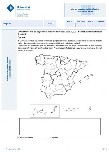 Aferrau una etiqueta identificativa amb codi de barres Geografia Model 1 Nota 1a Error tcnic Nota 2a Nota 3a IMPORTANT Heu de respondre a una qestió de cada tipus 1 2 3 i 4 indistintament del model A o del B Opció A 1 Distingiu al mapa adjunt tres províncies que presentin una especialització notria en turisme de sol i platja i dues províncies que presentin una especialització en turisme cultural Identificau els elements que es demanen assenyalaulos al mapa acolorintlos o amb símbols convenciona…