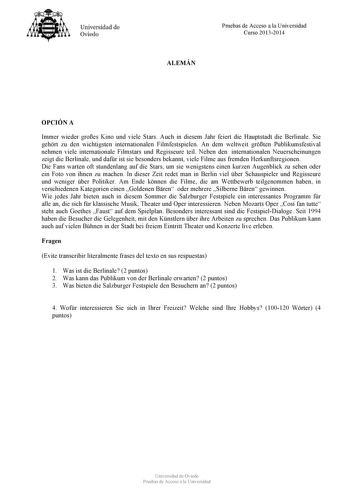 Universidad de Ovieclo Pruebas de Acceso a la Universidad Curso 20132014 ALEMÁN OPCIÓN A Immer wieder groes Kino und viele Stars Auch in diesem Jahr feiert die Hauptstadt die Berlinale Sie gehrt zu den wichtigsten internationalen Filmfestspielen An dem weltweit grten Publikumsfestival nehmen viele internationale Filmstars und Regisseure teil Neben den internationalen Neuerscheinungen zeigt die Berlinale und dafr ist sie besonders bekannt viele Filme aus fremden Herkunftsregionen Die Fans warten…