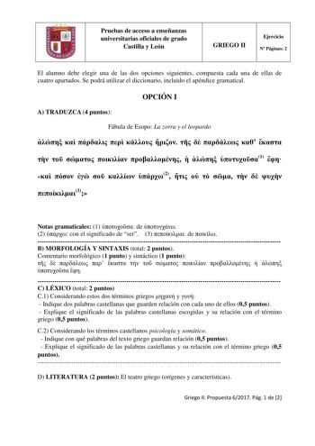 Pruebas de acceso a enseñanzas universitarias oficiales de grado Castilla y León GRIEGO II Ejercicio N Páginas 2 El alumno debe elegir una de las dos opciones siguientes compuesta cada una de ellas de cuatro apartados Se podrá utilizar el diccionario incluido el apéndice gramatical OPCIÓN I A TRADUZCA 4 puntos Fábula de Esopo La zorra y el leopardo                   1       2        3 Notas gramaticales 1  de  2  con el significado de ser 3  de  B MORFOLOGÍA Y SINTAXIS total 2 puntos Comentario…