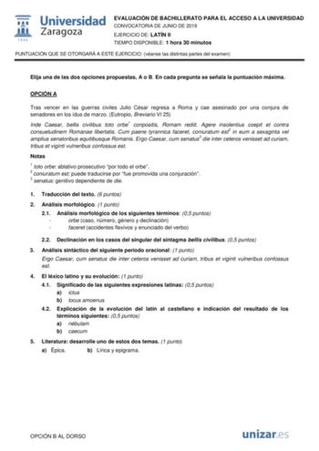 EVALUACIÓN DE BACHILLERATO PARA EL ACCESO A LA UNIVERSIDAD CONVOCATORIA DE JUNIO DE 2019 EJERCICIO DE LATÍN II TIEMPO DISPONIBLE 1 hora 30 minutos PUNTUACIÓN QUE SE OTORGARÁ A ESTE EJERCICIO véanse las distintas partes del examen Elija una de las dos opciones propuestas A o B En cada pregunta se señala la puntuación máxima OPCIÓN A Tras vencer en las guerras civiles Julio César regresa a Roma y cae asesinado por una conjura de senadores en los idus de marzo Eutropio Breviario VI 25 Inde Caesar …