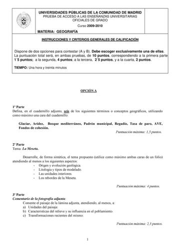 UNIVERSIDADES PÚBLICAS DE LA COMUNIDAD DE MADRID PRUEBA DE ACCESO A LAS ENSEÑANZAS UNIVERSITARIAS OFICIALES DE GRADO Curso 20092010 MATERIA GEOGRAFÍA INSTRUCCIONES Y CRITERIOS GENERALES DE CALIFICACIÓN Dispone de dos opciones para contestar A y B Debe escoger exclusivamente una de ellas La puntuación total será en ambas pruebas de 10 puntos correspondiendo a la primera parte 15 puntos a la segunda 4 puntos a la tercera 25 puntos y a la cuarta 2 puntos TIEMPO Una hora y treinta minutos OPCIÓN A …