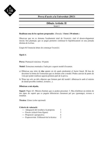 UIB M Prova daccés a la Universitat 2013 Dibuix Artístic II Model 2 Realitzau una de les opcions proposades Durada 1 hora i 30 minuts Observau que no es demana lacabament total de lexercici sinó el desenvolupament inicial ben plantejat que us pugui permetre continuarlo hipotticament en una jornada distinta de la dara Llegiu bé lenunciat abans de comenar lexercici Opció A Prova Puntuació mxima 10 punts Model Estructura muntada a laula per a aquest model dexamen a Dibuixau una srie de dos apunts …