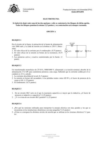 Universidad de Oviedo Pruebas de Acceso a la Universidad PAU Curso 20152016 ELECTROTECNIA Se habrá de elegir entre una de las dos opciones y sólo se contestará a los bloques de dicha opción Todos los bloques puntúan lo mismo 25 puntos y su contestación será siempre razonada OPCIÓN A BLOQUE 1 En el circuito de la figura la pulsación de la fuente de alimentación vale 2000 rads y la caída de tensión en la bobina es 250 V Determine 1 El valor eficaz de la corriente por el condensador 075 puntos 2 E…