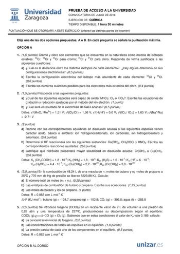  Universidad fil Zaragoza 1S42 PRUEBA DE ACCESO A LA UNIVERSIDAD CONVOCATORIA DE JUNIO DE 2016 EJERCICIO DE QUÍMICA TIEMPO DISPONIBLE 1 hora 30 minutos PUNTUACIÓN QUE SE OTORGARÁ A ESTE EJERCICIO véanse las distintas partes del examen Elija una de las dos opciones propuestas A o B En cada pregunta se señala la puntuación máxima OPCIÓN A 1 15 puntos Cromo y cloro son elementos que se encuentra en la naturaleza como mezcla de isótopos estables 52Cr 53Cr y 54Cr para cromo 35Cl y 37Cl para cloro Re…