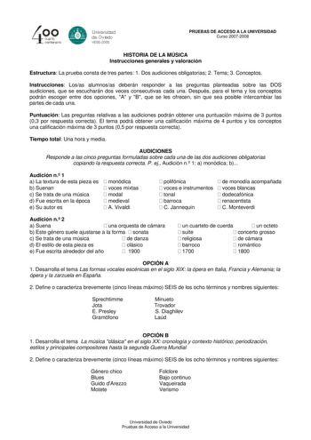 40 0 cuarto centenllrb 8 Universdad de Ovildo iS0S2008 PRUEBAS DE ACCESO A LA UNIVERSIDAD Curso 20072008 HISTORIA DE LA MÚSICA Instrucciones generales y valoración Estructura La prueba consta de tres partes 1 Dos audiciones obligatorias 2 Tema 3 Conceptos Instrucciones Losas alumnosas deberán responder a las preguntas planteadas sobre las DOS audiciones que se escucharán dos veces consecutivas cada una Después para el tema y los conceptos podrán escoger entre dos opciones A y B que se les ofrec…