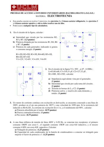 PRUEBAS DE ACCESO A ESTUDIOS UNIVERSITARIOS BACHILLERATO LOGSE MATERIA ELECTROTECNIA  Esta prueba consiste en resolver 3 ejercicios los ejercicios 1 y 2 tienen carácter obligatorio los ejercicios 3 y 4 tienen carácter optativo y sólo se debe resolver uno de ellos  Podrá usarse cualquier tipo de calculadora 1 En el circuito de la figura calcular  a Intensidad que circula por las resistencias R2 R3 y R5 15 puntos b Potencia disipada por las resistencias R1 R4 R6 y R7 1 punto c Potencia de cada ge…