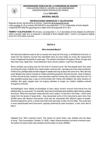 UNIVERSIDADES PÚBLICAS DE LA COMUNIDAD DE MADRID EVALUACIÓN PARA EL ACCESO A LAS ENSEÑANZAS UNIVERSITARIAS OFICIALES DE GRADO Curso 20222023 MATERIA INGLÉS INSTRUCCIONES GENERALES Y CALIFICACIÓN Después de leer atentamente el examen responda de la siguiente forma  elija un texto A o B y conteste EN INGLÉS a las preguntas 1 2 3 y 4 asociadas al texto elegido  responda EN INGLÉS una pregunta a elegir entre las preguntas A5 o B5 TIEMPO Y CALIFICACIÓN 90 minutos Las preguntas 1 2 y 4 asociadas al t…