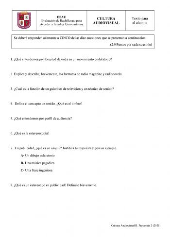 EBAU Evaluación de Bachillerato para Acceder a Estudios Universitarios CULTURA AUDIOVISUAL Texto para el alumno Se deberá responder solamente a CINCO de las diez cuestiones que se presentan a continuación 20 Puntos por cada cuestión 1 Qué entendemos por longitud de onda en un movimiento ondulatorio 2 Explica y describe brevemente los formatos de radio magazine y radionovela 3 Cuál es la función de un guionista de televisión y un técnico de sonido 4 Define el concepto de sonido Qué es el timbre …