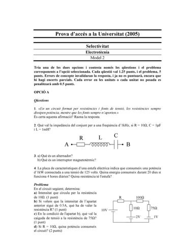 Prova daccés a la Universitat 2005 Selectivitat Electrotcnia Model 2 Tria una de les dues opcions i contesta només les qestions i el problema corresponents a lopció seleccionada Cada qestió val 125 punts i el problema 5 punts Errors de concepte invalidaran la resposta i ja no es puntuar encara que hi hagi encerts parcials Cada error en les unitats o cada unitat no posada es penalitzar amb 05 punts OPCIÓ A Qestions 1 En un circuit format per resistncies i fonts de tensió les resistncies sempre d…