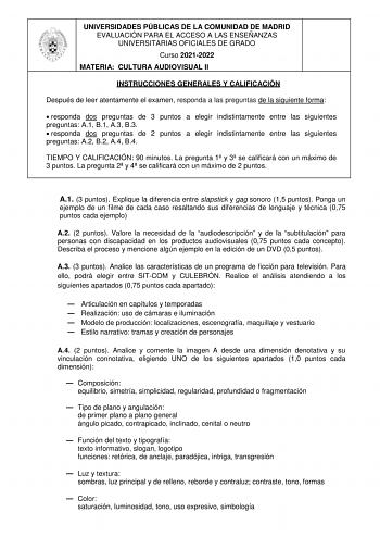 UNIVERSIDADES PÚBLICAS DE LA COMUNIDAD DE MADRID EVALUACIÓN PARA EL ACCESO A LAS ENSEÑANZAS UNIVERSITARIAS OFICIALES DE GRADO Curso 20212022 MATERIA CULTURA AUDIOVISUAL II INSTRUCCIONES GENERALES Y CALIFICACIÓN Después de leer atentamente el examen responda a las preguntas de la siguiente forma  responda dos preguntas de 3 puntos a elegir indistintamente entre las siguientes preguntas A1 B1 A3 B3  responda dos preguntas de 2 puntos a elegir indistintamente entre las siguientes preguntas A2 B2 A…