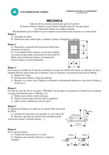 UNIVERSIDAD DE OVIEDO PRUEBAS DE ACCESO A LA UNIVERSIDAD Curso 20042005 MECÁNICA Cada una de las cuestiones puntúa por igual 25 puntos El alumno deberá contestar a cuatro bloques elegidos entre los seis que siguen La contestación deberá ser siempre razonada Recomendamos que el alumno lea por completo cada cuestión antes de pasar a su contestación Bloque 1 a Concepto de sólido b Diferenciar entre sólido rígido verdadero elástico homogéneo e isótropo Bloque 2 a Enunciado y expresión del teorema d…