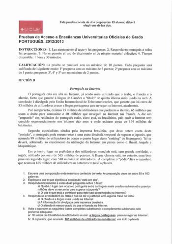 1 MlbM oMtilOADOASnu tAlA Esta prueba consta de dos propuestas El alumno deberá elegir una de las dos Pruebas de Acceso a Enseñanzas Universitarias Oficiales de Grado PORTUGUÉS 20122013 INSTRUCCIONES 1 Lea atentamente el texto y las preguntas 2 Responda en portugués a todas las preguntas 3 No se permite el uso de diccionario ni de ningún material didáctico 4 Tiempo disponible 1 hora y 30 minutos CALIFICACIÓN La prueba se puntuará con un máximo de IO puntos Cada pregunta será calificada del sigu…