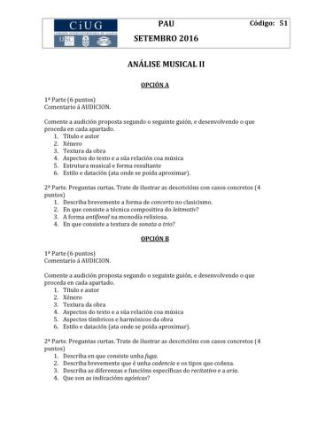 CiUG 1tf I I TI 1 I kI  RI fl 411111 PAU SETEMBRO 2016 Código 51 ANÁLISE MUSICAL II OPCIÓN A 1 Parte 6 puntos Comentario á AUDICION Comente a audición proposta segundo o seguinte guión e desenvolvendo o que proceda en cada apartado 1 Título e autor 2 Xénero 3 Textura da obra 4 Aspectos do texto e a súa relación coa música 5 Estrutura musical e forma resultante 6 Estilo e datación ata onde se poida aproximar 2 Parte Preguntas curtas Trate de ilustrar as descricións con casos concretos 4 puntos 1…