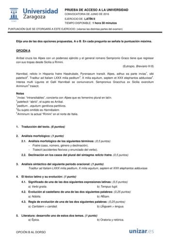  Universidad fil Zaragoza 1S42 PRUEBA DE ACCESO A LA UNIVERSIDAD CONVOCATORIA DE JUNIO DE 2016 EJERCICIO DE LATÍN II TIEMPO DISPONIBLE 1 hora 30 minutos PUNTUACIÓN QUE SE OTORGARÁ A ESTE EJERCICIO véanse las distintas partes del examen Elija una de las dos opciones propuestas A o B En cada pregunta se señala la puntuación máxima OPCIÓN A Aníbal cruza los Alpes con un poderoso ejército y el general romano Sempronio Graco tiene que regresar con sus tropas desde Sicilia a Rímini Eutropio Breviario…