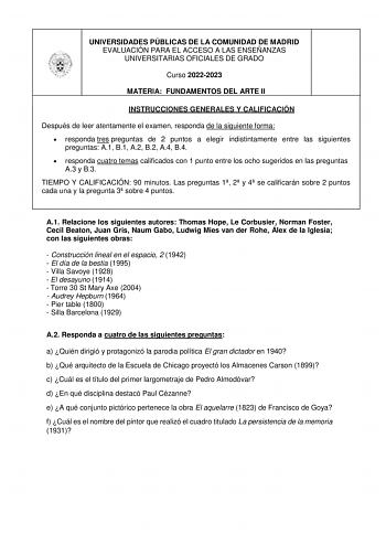 UNIVERSIDADES PÚBLICAS DE LA COMUNIDAD DE MADRID EVALUACIÓN PARA EL ACCESO A LAS ENSEÑANZAS UNIVERSITARIAS OFICIALES DE GRADO Curso 20222023 MATERIA FUNDAMENTOS DEL ARTE II INSTRUCCIONES GENERALES Y CALIFICACIÓN Después de leer atentamente el examen responda de la siguiente forma  responda tres preguntas de 2 puntos a elegir indistintamente entre las siguientes preguntas A1 B1 A2 B2 A4 B4  responda cuatro temas calificados con 1 punto entre los ocho sugeridos en las preguntas A3 y B3 TIEMPO Y C…