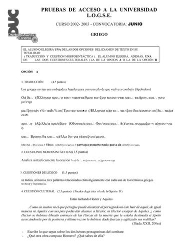 PRUEBAS DE ACCESO A LA UNIVERSIDAD LOGSE CURSO 2002 2003  CONVOCATORIA JUNIO GRIEGO EL ALUMNO ELEGIRÁ UNA DE LAS DOS OPCIONES DEL EXAMEN DE TEXTO EN SU TOTALIDAD  TRADUCCIÓN Y CUESTIÓN MORFOSINTÁCTICA  EL ALUMNO ELEGIRÁ ADEMÁS UNA DE LAS DOS CUESTIONES CULTURALES  LA DE LA OPCION A O LA DE LA OPCIÓN B OPCIÓN A 1 TRADUCCIÓN 45 puntos Los griegos envían una embajada a Aquiles para convencerlo de que vuelva a combatir Apolodoro                                               NOTAS    Fénix   partici…