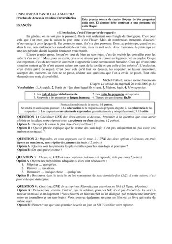 UNIVERSIDAD CASTILLALA MANCHA Pruebas de Acceso a estudios Universitarios FRANCÉS Esta prueba consta de cuatro bloques de dos preguntas cada uno El alumno debe contestar a una pregunta de cada bloque  Lexclusion cest dtre privé de regard  En général on ne voit pas la pauvreté On la voit seulement sous langle du biologique Cest pour cela que lon croit que la saison la plus dure cest lhiver Mais de nombreuses structures daccueil1 nouvrent qu cette époquel Par contre en mars il ny a plus personne …