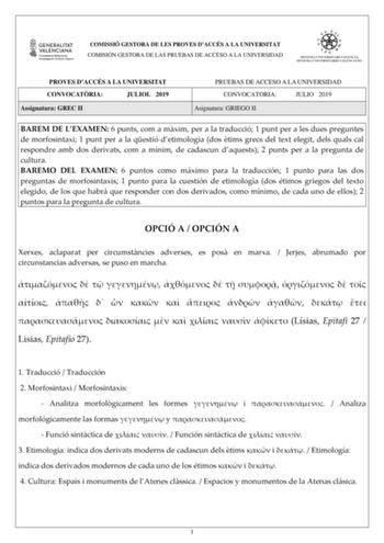 COMISSIÓ GESTORA DE LES PROVES DACCÉS A LA UNIVERSITAT COMISIÓN GESTORA DE LAS PRUEBAS DE ACCESO A LA UNIVERSIDAD PROVES DACCÉS A LA UNIVERSITAT CONVOCATRIA JULIOL 2019 Assignatura GREC II PRUEBAS DE ACCESO A LA UNIVERSIDAD CONVOCATORIA JULIO 2019 Asignatura GRIEGO II BAREM DE LEXAMEN 6 punts com a mxim per a la traducció 1 punt per a les dues preguntes de morfosintaxi 1 punt per a la qestió detimologia dos tims grecs del text elegit dels quals cal respondre amb dos derivats com a mínim de cada…