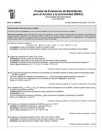 Materia QUÍMICA Prueba de Evaluación de Bachillerato para el Acceso a la Universidad EBAU Universidad de Extremadura Curso 20202021 Tiempo máximo de la prueba 1h 30 min INSTRUCCIONES PARA REALIZAR EL EXAMEN El examen consta de 10 preguntas de las que habrá que elegir 5 Cada una de ellas está valorada en 2 puntos Observación importante No se debe responder a más de cinco preguntas ya que aunque se contesten más sólo se tendrán en cuenta las cinco primeras preguntas respondidas Si se desea que al…