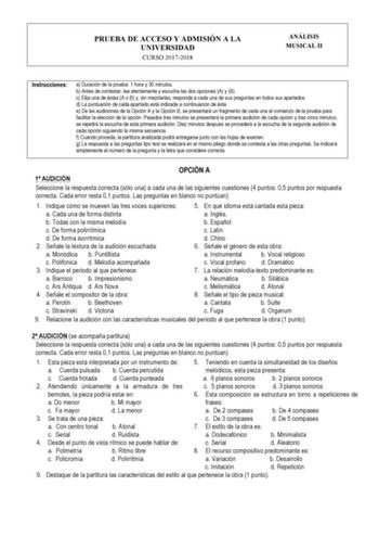 PRUEBA DE ACCESO Y ADMISIÓN A LA UNIVERSIDAD CURSO 20172018 ANÁLISIS MUSICAL II Instrucciones a Duración de la prueba 1 hora y 30 minutos b Antes de contestar lea atentamente y escuche las dos opciones A y B c Elija una de éstas A o B y sin mezclarlas responda a cada una de sus preguntas en todos sus apartados d La puntuación de cada apartado está indicada a continuación de éste e De las audiciones de la Opción A y la Opción B se presentará un fragmento de cada una al comienzo de la prueba para…