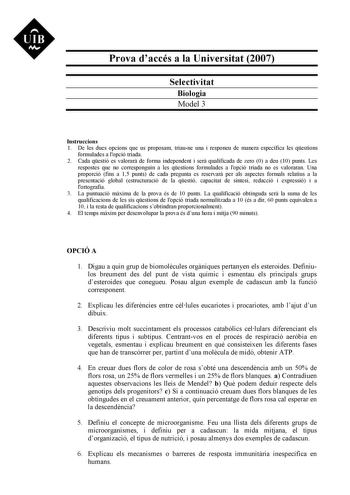 UIB M Prova daccés a la Universitat 2007 Selectivitat Biologia Model 3 Instruccions 1 De les dues opcions que us proposam triaune una i responeu de manera específica les qestions formulades a lopció triada 2 Cada qestió es valorar de forma independent i ser qualificada de zero 0 a deu 10 punts Les respostes que no corresponguin a les qestions formulades a lopció triada no es valoraran Una proporció fins a 15 punts de cada pregunta es reservar per als aspectes formals relatius a la presentació g…