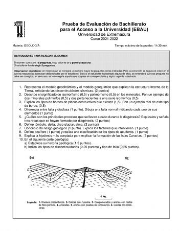 Materia GEOLOGÍA Prueba de Evaluación de Bachillerato para el Acceso a la Universidad EBAU Universidad de Extremadura Curso 20212022 Tiempo máximo de la prueba 1h 30 min INSTRUCCIONES PARA REALIZAR EL EXAMEN El examen consta de 10 preguntas cuyo valor es de 2 puntos cada una El estudiante ha de elegir 5 preguntas Observación importante en ningún caso se corregirá un número mayor de preguntas de las indicadas Para la corrección se seguirá el orden en el que las respuestas aparezcan desarrolladas…