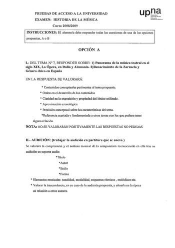 PRUEBAS DE ACCESO A LA UNIVERSIDAD EXAMEN HISTORIA DE LA MÚSICA Nfmoio UAirtih olo Curso 20082009 INSTRUCCIONES El alumnoa debe responder todas las cuestiones de una de las opciones propuestas A o B OPCIÓN A J DEL TEMAN 7 RESPONDER SOBRE 1 Panorama de la música teatral en el siglo XIX La Ópera en Italia y Alemania 2Renacimiento de la Zarzuela y Género chico en España EN LA RESPUESTA SE VALORARÁ  Contenidos conceptuales pertinentes al tema propuesto  Orden en el desarrollo de los contenidos  Cla…